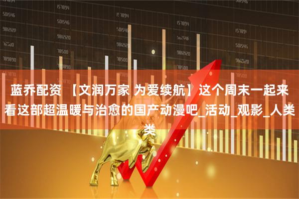 蓝乔配资 【文润万家 为爱续航】这个周末一起来看这部超温暖与治愈的国产动漫吧_活动_观影_人类