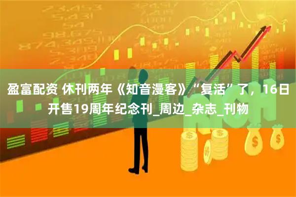 盈富配资 休刊两年《知音漫客》“复活”了，16日开售19周年纪念刊_周边_杂志_刊物