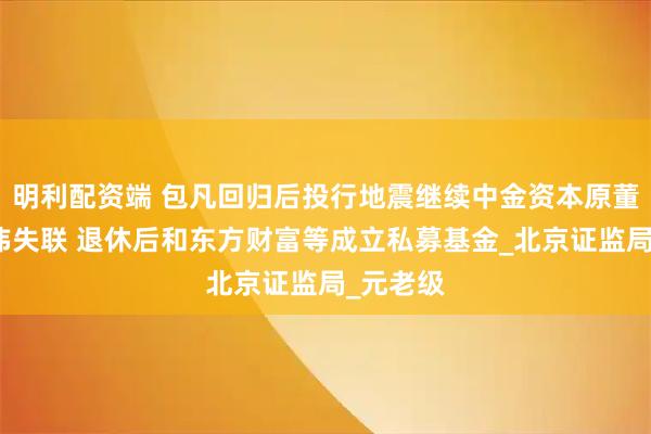 明利配资端 包凡回归后投行地震继续中金资本原董事长丁玮失联 退休后和东方财富等成立私募基金_北京证监局_元老级