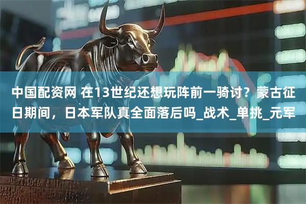 中国配资网 在13世纪还想玩阵前一骑讨？蒙古征日期间，日本军队真全面落后吗_战术_单挑_元军