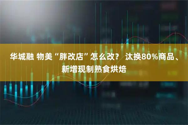 华城融 物美“胖改店”怎么改？ 汰换80%商品、新增现制熟食烘焙