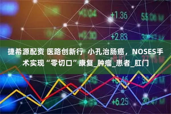 捷希源配资 医路创新行  小孔治肠癌，NOSES手术实现“零切口”康复_肿瘤_患者_肛门
