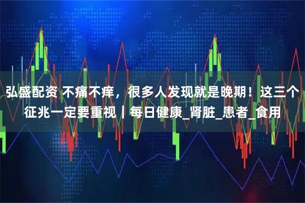 弘盛配资 不痛不痒，很多人发现就是晚期！这三个征兆一定要重视｜每日健康_肾脏_患者_食用