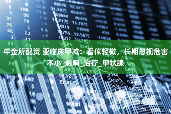 牛金所配资 亚临床甲减：看似轻微，长期忽视危害不小_影响_治疗_甲状腺