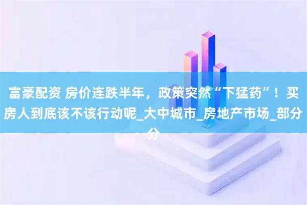 富豪配资 房价连跌半年，政策突然“下猛药”！买房人到底该不该行动呢_大中城市_房地产市场_部分