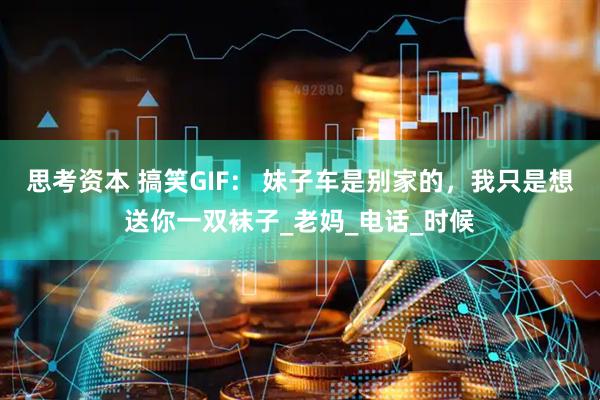 思考资本 搞笑GIF： 妹子车是别家的，我只是想送你一双袜子_老妈_电话_时候