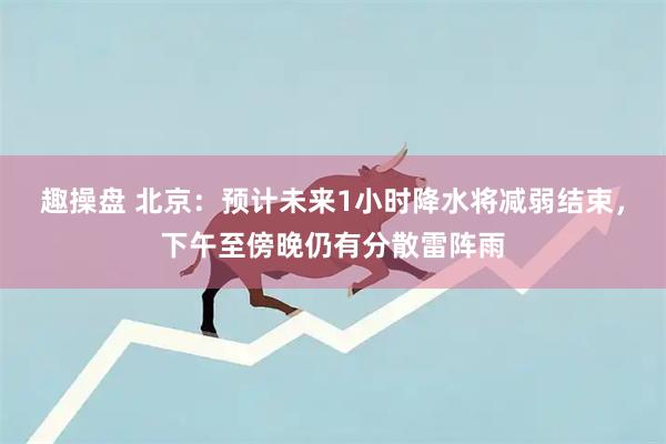 趣操盘 北京：预计未来1小时降水将减弱结束，下午至傍晚仍有分散雷阵雨