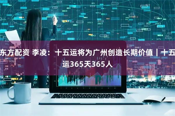 东方配资 李凌：十五运将为广州创造长期价值｜十五运365天365人
