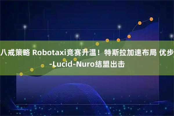 八戒策略 Robotaxi竞赛升温！特斯拉加速布局 优步-Lucid-Nuro结盟出击