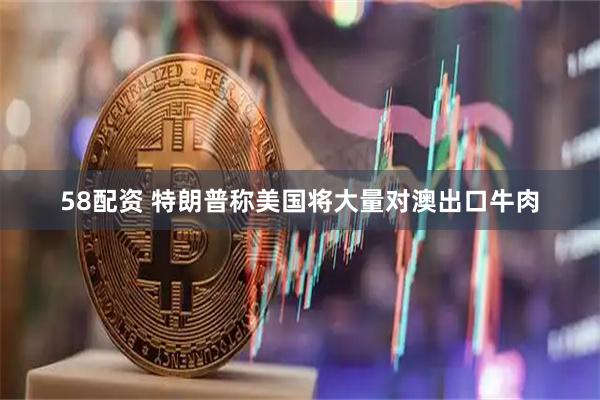 58配资 特朗普称美国将大量对澳出口牛肉