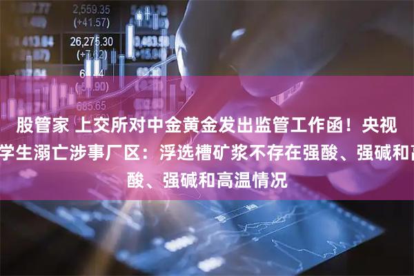 股管家 上交所对中金黄金发出监管工作函！央视实探6名学生溺亡涉事厂区：浮选槽矿浆不存在强酸、强碱和高温情况