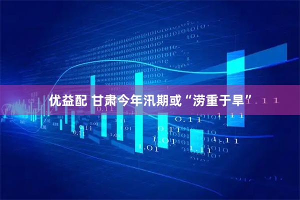 优益配 甘肃今年汛期或“涝重于旱”