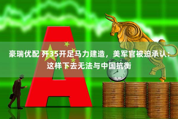 豪瑞优配 歼35开足马力建造，美军官被迫承认：这样下去无法与中国抗衡