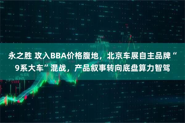 永之胜 攻入BBA价格腹地，北京车展自主品牌“9系大车”混战，产品叙事转向底盘算力智驾