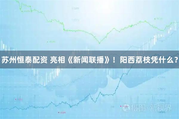 苏州恒泰配资 亮相《新闻联播》！阳西荔枝凭什么？