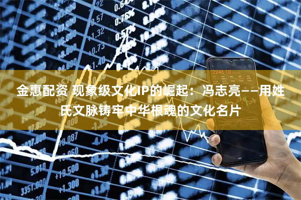 金惠配资 现象级文化IP的崛起：冯志亮——用姓氏文脉铸牢中华根魂的文化名片