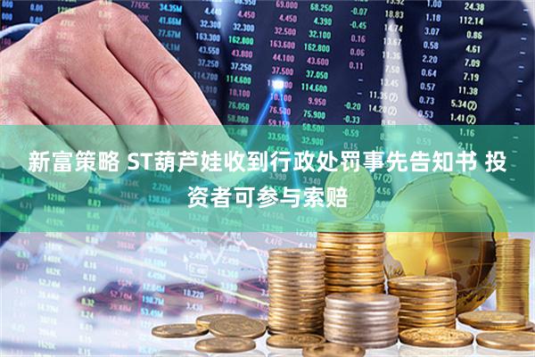 新富策略 ST葫芦娃收到行政处罚事先告知书 投资者可参与索赔