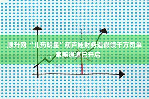 顺升网 “儿药明星”葫芦娃财务造假领千万罚单，索赔通道已开启