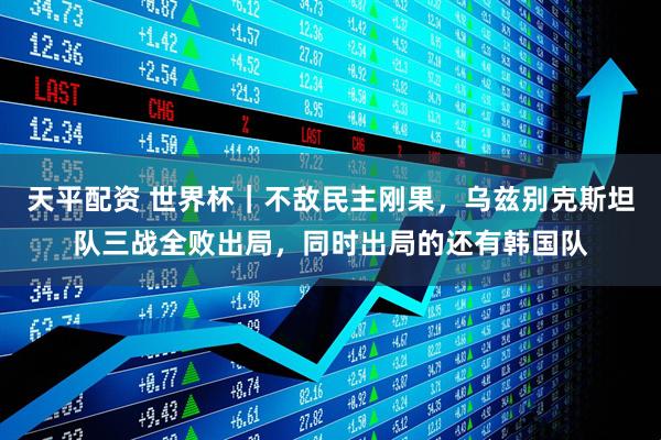 天平配资 世界杯｜不敌民主刚果，乌兹别克斯坦队三战全败出局，同时出局的还有韩国队