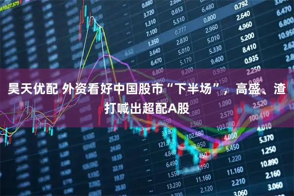 昊天优配 外资看好中国股市“下半场”，高盛、渣打喊出超配A股