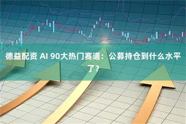 德益配资 AI 90大热门赛道：公募持仓到什么水平了？