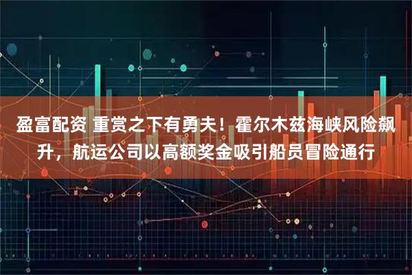 盈富配资 重赏之下有勇夫！霍尔木兹海峡风险飙升，航运公司以高额奖金吸引船员冒险通行