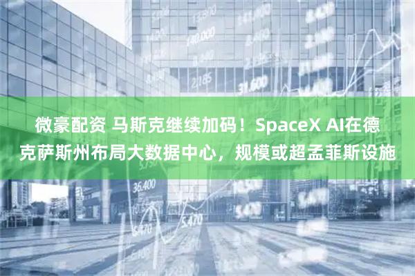 微豪配资 马斯克继续加码！SpaceX AI在德克萨斯州布局大数据中心，规模或超孟菲斯设施