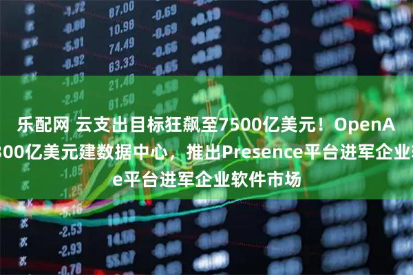 乐配网 云支出目标狂飙至7500亿美元！OpenAI豪掷超300亿美元建数据中心，推出Presence平台进军企业软件市场